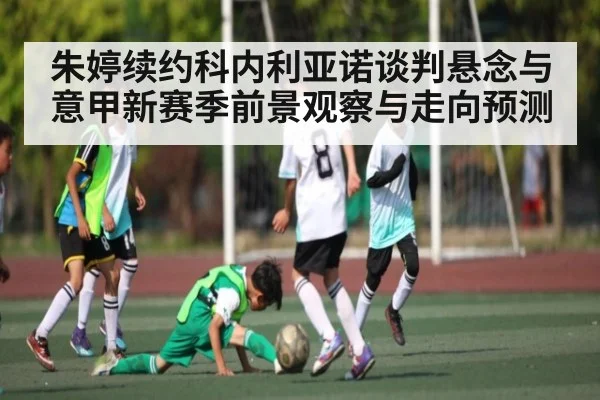 朱婷续约科内利亚诺谈判悬念与意甲新赛季前景观察与走向预测