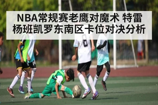 NBA常规赛老鹰对魔术 特雷杨班凯罗东南区卡位对决分析